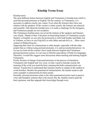 Kinship Terms Essay
Kinship terms:
The most different feature between English and Vietnamese is kinship term which is
used like personal pronouns in English. On the contrary, in Vietnamese, it is
necessary to address exactly one s name. Even when the listeners don t have any
relation with the speakers. If the vocative is done exactly, the listeners are annoyed
and resentful. Talk about the kinship term, it is really a challenge for the foreigners,
and Vietnamese people are not exception.
The Vietnamese kinship terms can reveal the relation of the speakers and listeners
very clearly. Thanks to that, it becomes an interesting feature of Vietnamese system.
Namely, in English, we use only the pronoun he to refer both brother and father, but
in Vietnam, we have to you Гґng бєҐy to refer father and anh бєҐy to ... Show more
content on Helpwriting.net ...
Supposing that when we communicate to other people; especially with the older
people than us without using personal pronouns, it is said an unschooled person. As
we can see from all the contrast I have made between English and Vietnamese
personal pronoun system, it is not easy to find the equivalence of both two languages.
Therefore, I would like suggest some discussions about teaching and learning English
Vietnamese.
Firstly, because of change of personal pronouns in the process of translation
Vietnamese into English and vice versa, we don t need to translate exactly the
meaning of the word, just need the basic meaning that both communicators can
interact. Teacher has to understand that situation clearly to explain to the student to
avoid mistakes. Besides the grammatical interpretations, the teacher needs to add
some examples to demonstrate for these points.
Secondly, personal pronouns relate to the other grammatical points such as passive
voice and metaphor sentence that is the reason why the students need to gain the
basic grammar, and then upgrade their knowledge through every
 