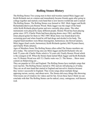 Rolling Stones History
The Rolling Stones Two young men in their mid twenties named Mick Jagger and
Keith Richards met at a station and immediately became friends again after going to
college together and started a rock band that is now known worldwide and is named
The Rolling Stones. The Rolling Stones was formed in 1962. Mick Jagger and Keith
Richardsdecided to join Ronnie Wood. Mick Jagger was the singer of the band
while Keith Richards played guitar and now currently plays piano. The other
instruments were played by many different people. Ronnie Wood has been playing
guitar since 1975, Charlie Watts had been playing drums since 1963, and Brian
Jones played guitar for them in 1962 1969. Brian Jones was found dead in his
swimming pool and when found he still had drugs and alcohol in his body. The
original band members were Brian Jones(guitar, harmonica), Ian Stewart (piano),
Mick Jagger (lead vocals, harmonica), Keith Richards (guitar), Bill Wyman (bass),
and Charlie Watts (drums).
Ages of Members Some The Rolling Stones often called The Stones members are
alive today. The current living ones are Mick Jagger and Keith Richards who are
both 72 years old. Charlie Watts which is 74 years old. Finally Ronnie Wood which
is the youngest at 68. When the Stones band started Mick Jagger and Keith Richards
was 19, Ronnie Wood was still 15, Charlie watts was 21. The Stones... Show more
content on Helpwriting.net ...
They are popular in USA and England. The Rolling Stones have multiple songs that
were top hits. The Rolling Stones started in 1962 and are still playing as of today.
They are an all men band that started in England and moved to America because
they weren t successful in England. They wrote songs about multiple things
opposing racism, society, and about news. The Stones did crazy things like throwing
Televisions out of windows for videos and for fun. Given these facts I think we can
conclude with that The Rolling Stones can be radical, crazy, outrageous, well known
rock
 