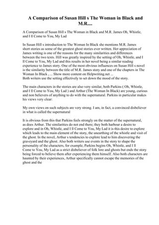A Comparison of Susan Hill s The Woman in Black and
M.R....
A Comparison of Susan Hill s The Woman in Black and M.R. James Oh, Whistle,
and I ll Come to You, My Lad
In Susan Hill s introduction to The Woman In Black she mentions M.R. James
short stories as some of the greatest ghost stories ever written. Her appreciation of
James writing is one of the reasons for the many similarities and differences
between the two texts. Hill was greatly inspired by the setting of Oh, Whistle, and I
ll Come to You, My Lad and this results in her novel being a similar reading
experience to James story. One of the most obvious influences on Susan Hill s novel
is the similarity between the title of M.R. James story and one of the chapters in The
Woman In Black , ... Show more content on Helpwriting.net ...
Both writers use the setting effectively to set down the mood of the story.
The main characters in the stories are also very similar, both Parkins ( Oh, Whistle,
and I ll Come to You, My Lad ) and Arthur (The Woman In Black) are young, curious
and non believers of anything to do with the supernatural. Parkins in particular makes
his views very clear:
My own views on such subjects are very strong. I am, in fact, a convinced disbeliever
in what is called the supernatural
It is obvious from this that Parkins feels strongly on the matter of the supernatural,
as does Arthur. The similarities do not end there; they both harbour a desire to
explore and in Oh, Whistle, and I ll Come to You, My Lad it is this desire to explore
which leads to the main element of the story, the unearthing of the whistle and visit of
the ghost. In the novel, Arthur s tendencies to explore lead to him discovering the
graveyard and the ghost. Also both writers use events in the story to shape the
personality of the characters, for example, Parkins begins Oh, Whistle, and I ll
Come to You, My Lad as a strict disbeliever of folk lore and ghosts but ends the story
being forced to believe them after experiencing them himself. Also both characters are
haunted by their experiences, Arthur specifically cannot escape the memories of the
ghost and the
 