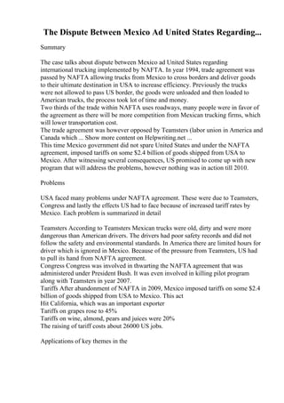 The Dispute Between Mexico Ad United States Regarding...
Summary
The case talks about dispute between Mexico ad United States regarding
international trucking implemented by NAFTA. In year 1994, trade agreement was
passed by NAFTA allowing trucks from Mexico to cross borders and deliver goods
to their ultimate destination in USA to increase efficiency. Previously the trucks
were not allowed to pass US border, the goods were unloaded and then loaded to
American trucks, the process took lot of time and money.
Two thirds of the trade within NAFTA uses roadways, many people were in favor of
the agreement as there will be more competition from Mexican trucking firms, which
will lower transportation cost.
The trade agreement was however opposed by Teamsters (labor union in America and
Canada which ... Show more content on Helpwriting.net ...
This time Mexico government did not spare United States and under the NAFTA
agreement, imposed tariffs on some $2.4 billion of goods shipped from USA to
Mexico. After witnessing several consequences, US promised to come up with new
program that will address the problems, however nothing was in action till 2010.
Problems
USA faced many problems under NAFTA agreement. These were due to Teamsters,
Congress and lastly the effects US had to face because of increased tariff rates by
Mexico. Each problem is summarized in detail
Teamsters According to Teamsters Mexican trucks were old, dirty and were more
dangerous than American drivers. The drivers had poor safety records and did not
follow the safety and environmental standards. In America there are limited hours for
driver which is ignored in Mexico. Because of the pressure from Teamsters, US had
to pull its hand from NAFTA agreement.
Congress Congress was involved in thwarting the NAFTA agreement that was
administered under President Bush. It was even involved in killing pilot program
along with Teamsters in year 2007.
Tariffs After abandonment of NAFTA in 2009, Mexico imposed tariffs on some $2.4
billion of goods shipped from USA to Mexico. This act
Hit California, which was an important exporter
Tariffs on grapes rose to 45%
Tariffs on wine, almond, pears and juices were 20%
The raising of tariff costs about 26000 US jobs.
Applications of key themes in the
 