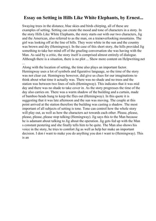 Essay on Setting in Hills Like White Elephants, by Ernest...
Swaying trees in the distance, blue skies and birds chirping, all of these are
examples of setting. Setting can create the mood and tone of characters in a story. In
the story Hills Like White Elephants, the story starts out with our two characters, Jig
and the American, also referred to as the man, on a trainoverlooking mountains. The
girl was looking off at the line of hills. They were white in the sun and the country
was brown and dry (Hemingway). In the case of this short story, the hills provided Jig
something to take her mind off of the grueling conversation she was having with the
Man. As said by a critic, the story itself is comprised almost entirely of dialogue.
Although there is a situation, there is no plot ... Show more content on Helpwriting.net
...
Along with the location of setting, the time also plays an important factor.
Hemingway uses a lot of symbols and figurative language, so the time of the story
was not clear cut. Hemingway however, did give us clues for our imaginations to
think about what time it actually was. There was no shade and no trees and the
station was between two lines of rails (Hemingway). This indicates that it was mid
day and there was no shade to take cover in. As the story progresses the time of the
day also carries on. There was a warm shadow of the building and a curtain, made
of bamboo beads hung to keep the flies out (Hemingway). In this quote it is
suggesting that it was late afternoon and the sun was moving. The couple at this
point arrived at the station therefore the building was casting a shadow. The most
important of all subjects of setting is tone. Tone can control how the whole story
will play out, as well as how the characters act towards each other. Please, please,
please, please, please stop talking (Hemingway). Jig says this to the Man because
he is adamant about talking to Jig about the operation. Jig gets fed up with the Man
s constant pestering and she finally tells him to be quite. The Man also shows his
voice in the story, he tries to comfort Jig as well as help her make an important
decision. I don t want to make you do anything you don t want to (Hemingway). This
is an
 