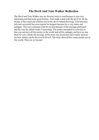 The Devil And Tom Walker Reflection
The Devil and Tom Walker was my favorite story to read because it was very
interesting and had some good lessons. Tom made a deal with the devil for all the
money in the world and sold his soul to the devil without knowing. Tom becomes
rich and successful but soon regrets his bargain because he is very alone and
unhappy. This was a pleasant read for me just because of the message portrayed
and the way the author made it interesting. The author attempted to convince us
that you can have all the money in the world and still be unhappy and have no one
there for you. I think the message of the story was successful and it really showed
me how money can be the root of all evil. The story showed how many people are in
this world. They are so focused
 
