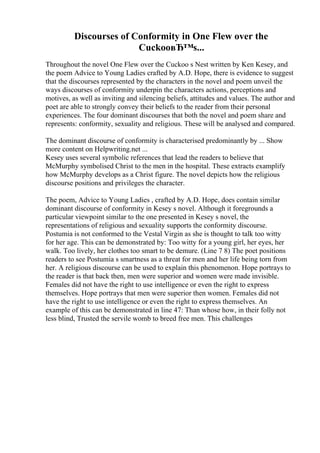 Discourses of Conformity in One Flew over the
CuckooвЂ™s...
Throughout the novel One Flew over the Cuckoo s Nest written by Ken Kesey, and
the poem Advice to Young Ladies crafted by A.D. Hope, there is evidence to suggest
that the discourses represented by the characters in the novel and poem unveil the
ways discourses of conformity underpin the characters actions, perceptions and
motives, as well as inviting and silencing beliefs, attitudes and values. The author and
poet are able to strongly convey their beliefs to the reader from their personal
experiences. The four dominant discourses that both the novel and poem share and
represents: conformity, sexuality and religious. These will be analysed and compared.
The dominant discourse of conformity is characterised predominantly by ... Show
more content on Helpwriting.net ...
Kesey uses several symbolic references that lead the readers to believe that
McMurphy symbolised Christ to the men in the hospital. These extracts examplify
how McMurphy develops as a Christ figure. The novel depicts how the religious
discourse positions and privileges the character.
The poem, Advice to Young Ladies , crafted by A.D. Hope, does contain similar
dominant discourse of conformity in Kesey s novel. Although it foregrounds a
particular viewpoint similar to the one presented in Kesey s novel, the
representations of religious and sexuality supports the conformity discourse.
Postumia is not conformed to the Vestal Virgin as she is thought to talk too witty
for her age. This can be demonstrated by: Too witty for a young girl, her eyes, her
walk. Too lively, her clothes too smart to be demure. (Line 7 8) The poet positions
readers to see Postumia s smartness as a threat for men and her life being torn from
her. A religious discourse can be used to explain this phenomenon. Hope portrays to
the reader is that back then, men were superior and women were made invisible.
Females did not have the right to use intelligence or even the right to express
themselves. Hope portrays that men were superior then women. Females did not
have the right to use intelligence or even the right to express themselves. An
example of this can be demonstrated in line 47: Than whose how, in their folly not
less blind, Trusted the servile womb to breed free men. This challenges
 