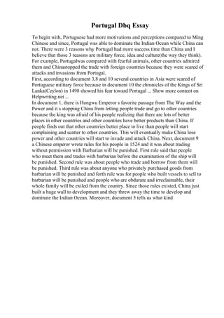 Portugal Dbq Essay
To begin with, Portuguese had more motivations and perceptions compared to Ming
Chinese and since, Portugal was able to dominate the Indian Ocean while China can
not. There were 3 reasons why Portugal had more success time than China and I
believe that those 3 reasons are military force, idea and culture(the way they think).
For example, Portugalwas compared with fearful animals, other countries admired
them and Chinastopped the trade with foreign countries because they were scared of
attacks and invasions from Portugal.
First, according to document 3,8 and 10 several countries in Asia were scared of
Portuguese military force because in document 10 the chronicles of the Kings of Sri
Lanka(Ceylon) in 1498 showed his fear toward Portugal ... Show more content on
Helpwriting.net ...
In document 1, there is Hongwu Emperor s favorite passage from The Way and the
Power and it s stopping China from letting people trade and go to other countries
because the king was afraid of his people realizing that there are lots of better
places in other countries and other countries have better products than China. If
people finds out that other countries better place to live than people will start
complaining and scatter to other countries. This will eventually make China lose
power and other countries will start to invade and attack China. Next, document 9
a Chinese emperor wrote rules for his people in 1524 and it was about trading
without permission with Barbarian will be punished. First rule said that people
who meet them and trades with barbarian before the examination of the ship will
be punished. Second rule was about people who trade and borrow from them will
be punished. Third rule was about anyone who privately purchased goods from
barbarian will be punished and forth rule was for people who built vessels to sell to
barbarian will be punished and people who are obdurate and irreclaimable, their
whole family will be exiled from the country. Since those rules existed, China just
built a huge wall to development and they threw away the time to develop and
dominate the Indian Ocean. Moreover, document 5 tells us what kind
 