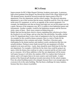 RCA Essay
Improvements for RCA Make Regent Christian Academy great again. A generous
high school graduate from Regent, has blessed the school with a large financial gift.
The donated money should be focused towards the improvement of the P.E
department, Fine arts department, and the school campus. The physical education
department is one of the sections that the money should be used for. First, the school
needs more P.E equipment, as well as an upgrade of the current equipment. For
example, the badminton nets that are being used right now are not the proper nets for
a game. Because of the temporary nets, RCA is unable to host badminton games and
tournaments. Another example, would be the badminton racquets and the lacrosse
sticks, many of them... Show more content on Helpwriting.net ...
Rather than just having basic elective classes expanding their selection gives them
the freedom to try new things, and see what they like and dislike. Secondly, similar
to the P.E department there is also a lack of equipment in the Fine arts department.
An example for this would be drama costumes, there is a lack of funds for the
drama department to buy costumes and scripts. Therefore, it becomes quite
challenging for the drama teachers and students to pick a production that they can
actually produce. Putting in more funds toward Fine arts equipment will allow
students to do more activities . Lastly, there should be more field trips for the fine
arts department. For example, a field trip for the choir class could be going to an
opera, while the drama class could go to a play or musical and the art class could
go to a museum. All of these additions in the fine arts department will be money
well spent, because it will allow the students of RCA to explore their God given
talents, and it will inspire them to be more creative and work harder. A major
portion of the financial gift should go towards renovations for the school campus.
First, the school building needs to be enlarged, because there is not enough space for
everyone to be in the same building. This has been a challenge for many students,
because they have classes in portables
 