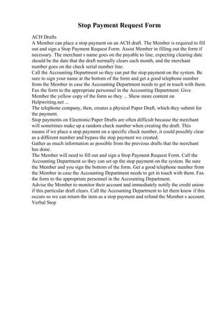 Stop Payment Request Form
ACH Drafts
A Member can place a stop payment on an ACH draft. The Member is required to fill
out and sign a Stop Payment Request Form. Assist Member in filling out the form if
necessary. The merchant s name goes on the payable to line, expecting clearing date
should be the date that the draft normally clears each month, and the merchant
number goes on the check serial number line.
Call the Accounting Department so they can put the stop payment on the system. Be
sure to sign your name at the bottom of the form and get a good telephone number
from the Member in case the Accounting Department needs to get in touch with them.
Fax the form to the appropriate personnel in the Accounting Department. Give
Member the yellow copy of the form so they ... Show more content on
Helpwriting.net ...
The telephone company, then, creates a physical Paper Draft, which they submit for
the payment.
Stop payments on Electronic/Paper Drafts are often difficult because the merchant
will sometimes make up a random check number when creating the draft. This
means if we place a stop payment on a specific check number, it could possibly clear
as a different number and bypass the stop payment we created.
Gather as much information as possible from the previous drafts that the merchant
has done.
The Member will need to fill out and sign a Stop Payment Request Form. Call the
Accounting Department so they can set up the stop payment on the system. Be sure
the Member and you sign the bottom of the form. Get a good telephone number from
the Member in case the Accounting Department needs to get in touch with them. Fax
the form to the appropriate personnel in the Accounting Department.
Advise the Member to monitor their account and immediately notify the credit union
if this particular draft clears. Call the Accounting Department to let them know if this
occurs so we can return the item as a stop payment and refund the Member s account.
Verbal Stop
 