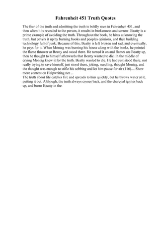 Fahrenheit 451 Truth Quotes
The fear of the truth and admitting the truth is boldly seen in Fahrenheit 451, and
then when it is revealed to the person, it results in brokenness and sorrow. Beatty is a
prime example of avoiding the truth. Throughout the book, he hints at knowing the
truth, but covers it up by burning books and peoples opinions, and then building
technology full of junk. Because of this, Beatty is left broken and sad, and eventually,
he pays for it. When Montag was burning his house along with the books, he pointed
the flame thrower at Beatty and stood there. He turned it on and flames ate Beatty up,
then he thought to himself afterwards that Beatty wanted to die. In the middle of
crying Montag knew it for the truth. Beatty wanted to die. He had just stood there, not
really trying to save himself, just stood there, joking, needling, thought Montag, and
the thought was enough to stifle his sobbing and let him pause for air (116).... Show
more content on Helpwriting.net ...
The truth about life catches fire and spreads to him quickly, but he throws water at it,
putting it out. Although, the truth always comes back, and the charcoal ignites back
up, and burns Beatty in the
 