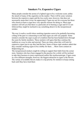 Smokers Vs. Expensive Cigars
Many people consider the aroma of a lighted cigar to be a welcome scent, unlike
the stench of many of the cigarettes on the market. There will be some variation
between the expensive cigars and the less costly ones, however, that does not
necessarily mean that it won t be appreciated. Cigars are not for everyone but those
who choose to burn a cigar have very specific reasons for doing so. Most cigar
smokers will tell you that there is a particular art to burning a cigar and if it is not
followed they might be inclined to say something about it to the inexperienced
smoker.
The way it wasIn a world where smoking cigarettes seem to be gradually becoming
a thing of the past it is interesting to note that cigars are still very popular. Some
smokers consider the cigar as part of a tradition that has been handed down through
the years by family members. These smokers will agree that they continue the
tradition as a way to relax and unwind. There are times when they will look for
expensive cigars just to say they had the best. Some of these cigar smokers admit that
they consider smoking cigars to be a hobby for them. ... Show more content on
Helpwriting.net ...
The inexperienced smokers might be willing to support their habit from the corner
store. Smokers who have been engaged in the practice for a while will be inclined
to take their business to more experienced outlets like mydiscountcigar. Cigars come
in a few different strengths, however, the biggest attraction to cigars is the flavors.
The variety of available flavors makes it a top priority for smokers to keep coming
back until they have tried them
 