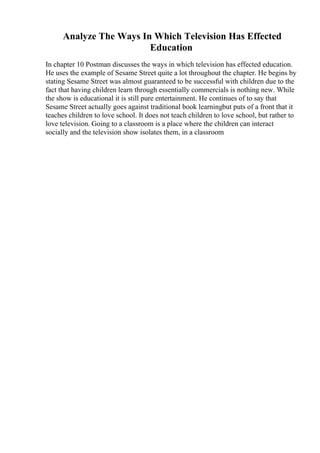 Analyze The Ways In Which Television Has Effected
Education
In chapter 10 Postman discusses the ways in which television has effected education.
He uses the example of Sesame Street quite a lot throughout the chapter. He begins by
stating Sesame Street was almost guaranteed to be successful with children due to the
fact that having children learn through essentially commercials is nothing new. While
the show is educational it is still pure entertainment. He continues of to say that
Sesame Street actually goes against traditional book learningbut puts of a front that it
teaches children to love school. It does not teach children to love school, but rather to
love television. Going to a classroom is a place where the children can interact
socially and the television show isolates them, in a classroom
 