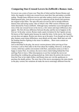 Comparing Star-Crossed Lovers In Zeffirelli s Romeo And...
For never was a story of more woe Than this of Juliet and her Romeo Romeo and
Juliet, the tragedy in which star crossed lovers meet their fate and endure a terrible
ending. Though many different movies and other authors tried to copy the famous
Shakespearian play, most do not succeed in capturing all the details and emotions
the original script offers. The spin offs and even movies fail to include different
famous lines and acting scenes. One of which is the 1968 version of Romeo and
Juliet directed by Franco Zeffirelli. Although many similarities occur throughout the
story of the star crossed lovers in the movie, a few minor and major differences also
appear. The first obvious difference between the play and the movie happens in the
first act. In the play version, Romeo reads a party invitation for the Capulet servant.
He knows of the Capulet party because he reads the letter. In the movie, the Capulet
servant does not appear, Romeo just shows up at the party. Even though act one of the
play features some minor differences, most details are the same. Both start out with
the feuding families fighting in the street. In addition,... Show more content on
Helpwriting.net ...
Just as described in the play, the movie version pictures Juliet arriving at Friar
Lawrence s cell as Paris talks to the Friar about the wedding. However, in the play
version, Juliet has a polite conversation with Paris, and almost seems as if she is
happy to marry Paris. In contrast, the movie shows Juliet hiding behind the Friar
and begs Paris to leave. Other discrepancies in act four include the movie not
describing the wedding day getting pushed up, Juliet takes the potion she receives
from the Friar in her night clothes, and Romeo does not visit the apothecary to
purchase the deadly poison. The story line of the movie encompasses the same details
as the play version, but variations do make the movie noticingly different from the
 