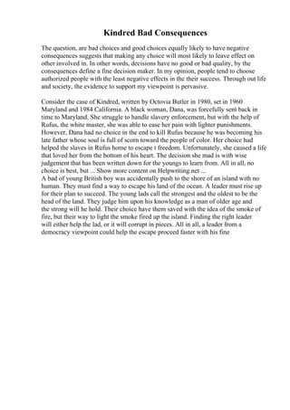 Kindred Bad Consequences
The question, are bad choices and good choices equally likely to have negative
consequences suggests that making any choice will most likely to leave effect on
other involved in. In other words, decisions have no good or bad quality, by the
consequences define a fine decision maker. In my opinion, people tend to choose
authorized people with the least negative effects in the their success. Through out life
and society, the evidence to support my viewpoint is pervasive.
Consider the case of Kindred, written by Octovia Butler in 1980, set in 1960
Maryland and 1984 California. A black woman, Dana, was forcefully sent back in
time to Maryland. She struggle to handle slavery enforcement, but with the help of
Rufus, the white master, she was able to ease her pain with lighter punishments.
However, Dana had no choice in the end to kill Rufus because he was becoming his
late father whose soul is full of scorn toward the people of color. Her choice had
helped the slaves in Rufus home to escape t freedom. Unfortunately, she caused a life
that loved her from the bottom of his heart. The decision she mad is with wise
judgement that has been written down for the youngs to learn from. All in all, no
choice is best, but ... Show more content on Helpwriting.net ...
A bad of young British boy was accidentally push to the shore of an island with no
human. They must find a way to escape his land of the ocean. A leader must rise up
for their plan to succeed. The young lads call the strongest and the oldest to be the
head of the land. They judge him upon his knowledge as a man of older age and
the strong will he hold. Their choice have them saved with the idea of the smoke of
fire, but their way to light the smoke fired up the island. Finding the right leader
will either help the lad, or it will corrupt in pieces. All in all, a leader from a
democracy viewpoint could help the escape proceed faster with his fine
 