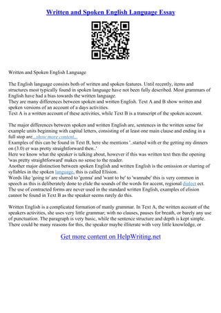 Written and Spoken English Language Essay
Written and Spoken English Language
The English language consists both of written and spoken features. Until recently, items and
structures most typically found in spoken language have not been fully described. Most grammars of
English have had a bias towards the written language.
They are many differences between spoken and written English. Text A and B show written and
spoken versions of an account of a days activities.
Text A is a written account of these activities, while Text B is a transcript of the spoken account.
The major differences between spoken and written English are, sentences in the written sense for
example units beginning with capital letters, consisting of at least one main clause and ending in a
full stop are...show more content...
Examples of this can be found in Text B, here she mentions '..started with er the getting my dinners
on (3.0) er was pretty straightforward then..'
Here we know what the speaker is talking about, however if this was written text then the opening
'was pretty straightforward' makes no sense to the reader.
Another major distinction between spoken English and written English is the omission or slurring of
syllables in the spoken language, this is called Elision.
Words like 'going to' are slurred to 'gonna' and 'want to be' to 'wannabe' this is very common in
speech as this is deliberately done to elide the sounds of the words for accent, regional dialect ect.
The use of contracted forms are never used in the standard written English, examples of elision
cannot be found in Text B as the speaker seems rarely do this.
Written English is a complicated formation of manly grammar. In Text A, the written account of the
speakers activities, she uses very little grammar; with no clauses, pauses for breath, or barely any use
of punctuation. The paragraph is very basic, while the sentence structure and depth is kept simple.
There could be many reasons for this, the speaker maybe illiterate with very little knowledge, or
Get more content on HelpWriting.net
 