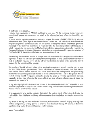 It 's already been a year ...
I started this experience in ANASF and Fecif a year ago. At the beginning things were very
complicated because the arguments on which to be informed as head of the foreign affairs are
many.
In recent months my energies were focused especially on the review of MiFID (MiFID II), who was
implemented four years ago in the member States. I think that this directive is fundamental for
people who practice our business and for our clients. Among the various amendment proposals
presented by the European institutions in recent months, the most representative of the reality in
which I work is the one suggested by Markus Ferber. In this regard, in recent months, I went to the
European Parliament to discuss this matter with italian representatives and I expose the position of
Fecif and ANASF about financial advice and remuneration policies.

The banking and insurance advisor in Europe must do his business with a rigorous code of ethics,
regardless of how the service is provided (whether independent or not). Of course the work must be
paid in an honest way and above all, the advisor must inform the client of the costs that he will
support for the provision of the service.

The profile of the risk tolerance of the client requires from operators a depth cure that goes beyond
the mere filling in of a questionnaire. Clients often have far riskier investments than their profile.
The advisor should inform them of this, teach them about the consequences and periodically
monitor the investments purchased in order to avoid further exposures. I am of the opinion that the
MiFID profile should be updated annually, asking the client a specific appointment because,
especially in this time of crisis, the needs, objectives, risk tolerance change and, at times, the
investor is not aware of it.

In my working experience in this sector, I come to the consideration that it isn’t important to have
hundreds of products to offer to their clients, rather it only creates confusion and engenders the idea
that the advisor is only a mere vendor.

It is necessary to have quality products that satisfy the various needs of investors, following the
cycle of life, from childhood to old age, while respecting their social class, age, family composition,
etc..

My dream is that my job takes more of a social role, but this can be achieved only by working hard,
without compromise, helping people to improve their financial literacy. Of course, if European
legislation help us, the dream will become a reality one day.

Vania Franceschelli
 