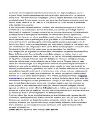 de Chumbo, e mesmo após o fim dos militares no comando, na onda de privatizações que exauriu a
economia do país. Quanto mais se desvenda a participação civil no golpe militar de 64 – a exemplo da
extinta Panair – no trabalho minucioso realizado pela Comissão Nacional da Verdade, mais arejada é a
sociedade brasileira. E menos espaço nas urnas resta aos antigos detentores de um poder ancestral, que
remonta a UDN, a Arena e, por fim, DEM, PSDB, o recém-criado PSD e uma miríades de associações
anãs, mas não menos virulentas.
A linha patrimonialista das elites brasileiras, no entanto, esta sobrevive mais revigorada do que nunca,
aninhada sob as espaçosas asas da chamada ‘base aliada’, que sustenta o governo frágil, mas bem
intencionado, da presidenta. Ficou assim: enquanto ela não incomodar os donos das fortunas amealhadas
durante os séculos de espoliação dos trabalhadores, em nome da família, tradição e propriedade,
conseguirá ir em frente, em um esforço absurdo para reduzir a miséria no Brasil. Cada passo, no sentido de
levar a cidadania e o direito a viver feito gente, e não igual a bicho, a todos os brasileiros, é uma vitória
imensa contra o domínio cruel dessa gente endinheirada, egoísta, gananciosa, que ocupa o poder de
facto no país. Reduzir os juros de níveis alucinados para escorchantes já foi motivo de uma comemoração
sem precedentes nas salas refrigeradas do Banco Central. Manter e ampliar programas sociais como Bolsa
Família e Minha Casa, Minha Vida, contam quase como a conquista da Taça Jules Rimet.
Não é exagero dizer que as grandes fortunas brasileiras, como observou um graduado desembargador do
Estado do Rio de Janeiro, “foram embora faz tempo”. Estão abrigadas nos paraísos fiscais e, seus
proprietários, em apartamentos de luxo na Avenue Foch, em Paris, ou outro endereço elegante qualquer
em Nova York, Londres etc. Colocaram-nas a salvo do fisco e das intempéries políticas que, mais dia,
menos dia, vai levar aquela brisa socialista aos mais recônditos vilarejos. É questão de tempo, e eles
sabem disso. O desespero já é visível. Chegam a fazer manobras ousadas em campos minados como o
Judiciário, em uma sanha que a História se debruçará sobre o episódio, em breve, para desvendar os
meandros que sincronizaram o julgamento da Ação Penal 470 e o calendário eleitoral do ano passado, com
a precisão dos maias sobre o universo. E, obviamente, rever uma a uma das sentenças propaladas para,
mais uma vez, o país fazer aquele papel de republiqueta das bananas, perante uma corte internacional.
Matreiros que são, os artífices do conluio entre os velhos militares, as classes dominantes e a imprensa
maniqueísta que as atende buscam alternativas para se manter no domínio da planície fértil e tentar deter,
nas montanhas da indignação, aqueles guerrilheiros que lutam por um país mais justo e igualitário. Sabem
que o fim deste Estado, benevolente com os ricos e mortal para os pobres, está mais próximo do que
podem imaginar. A América Latina socialista está aí para não deixá-los dormir sossegados. Portanto,
agradeço aos leitores que apoiam o Correio do Brasil por evitar as matérias que atendam a esse jogo
estúpido, de se tentar antecipar as eleições marcadas para daqui a quase dois anos. Acreditamos que esta
é a fronteira que divide os jornais independentes dos diários amestrados.
Preferimos cobrir o dia a dia real à república imaginária que amanhece estampada nas capas da mídia
conservadora. Optamos por noticiar o Brasil da maioria dos brasileiros, sob a ótica dos índios na Aldeia
Maracanã, que apanharam feio do aparato repressivo; jamais sob o ponto de vista dos coturnos dos
agressores. Em vez de fazer exercício de futurologia em pesquisas de encomenda, levamos aos nossos
leitores a realidade que os meios de comunicação identificados com o capital internacional tentam
esconder, a qualquer preço.
Gilberto de Souza é jornalista, editor-chefe do Correio do Brasil.
 