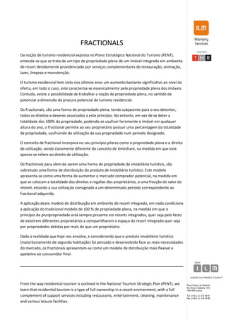 FRACTIONALS
Da noção de turismo residencial exposta no Plano Estratégico Nacional do Turismo (PENT),
entende-se que se trata de um tipo de propriedade plena de um imóvel integrado em ambiente
de resort devidamente providenciado por serviços complementares de restauração, animação,
lazer, limpeza e manutenção.

O turismo residencial tem visto nos últimos anos um aumento bastante significativo ao nível da
oferta, em todo o caso, este caracteriza-se essencialmente pela propriedade plena dos imóveis.
Contudo, existe a possibilidade de trabalhar a noção de propriedade plena, no sentido de
potenciar a dimensão da procura potencial de turismo residencial.

Os Fractionals, são uma forma de propriedade plena, tendo subjacente para o seu detentor,
todos os direitos e deveres associados a este princípio. No entanto, em vez de se deter a
totalidade dos 100% da propriedade, podendo-se usufruir livremente o imóvel em qualquer
altura do ano, o fractional permite ao seu proprietário possuir uma percentagem da totalidade
da propriedade, usufruindo da utilização da sua propriedade num período designado.

O conceito de fractional incorpora no seu princípio pilares como a propriedade plena e o direito
de utilização, sendo claramente diferente do conceito de timeshare, na medida em que este
apenas se refere ao direito de utilização.

Os fractionals para além de serem uma forma de propriedade de imobiliário turístico, são
sobretudo uma forma de distribuição do produto de imobiliário turístico. Este modelo
apresenta-se como uma forma de aumentar o mercado comprador potencial, na medida em
que se colocam a totalidade dos direitos e regalias dos proprietários, a uma fracção do valor do
imóvel, estando a sua utilização consignada a um determinado período correspondente ao
fractional adquirido.

A aplicação deste modelo de distribuição em ambiente de resort integrado, em nada condiciona
a aplicação do tradicional modelo de 100 % de propriedade plena, na medida em que o
princípio de pluripropriedade está sempre presente em resorts integrados, quer seja pelo facto
de existirem diferentes proprietários a compartilharem o espaço do resort integrado quer seja
por propriedades detidas por mais do que um proprietário.

Dada a realidade que hoje nos envolve, e considerando que o produto imobiliário turístico
(maioritariamente de segunda habitação) foi pensado e desenvolvido face as reais necessidades
do mercado, os fractionals apresentam-se como um modelo de distribuição mais flexível e
apelativo ao consumidor final.




From the way residential tourism is outlined in the National Tourism Strategic Plan (PENT), we     Praça Duque de Saldanha
                                                                                                   Ed. Atrium Saldanha 10ºJ
learn that residential tourism is a type of full ownership in a resort environment, with a full    1050-094 Lisboa

complement of support services including restaurants, entertainment, cleaning, maintenance         Tel. (+351) 21 314 54 81
                                                                                                   Fax. (+351) 21 314 54 82
and various leisure facilities.
 