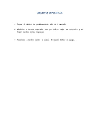 OBJETIVOS ESPECIFICOS 
 Lograr al máximo un posicionamiento alto en el mercado. 
 Optimizar a nuestros empleados para que realicen mejor sus actividades y así 
lograr nuestras metas propuestas. 
 Garantizar a nuestros clientes la calidad de nuestro trabajo en equipo. 
 