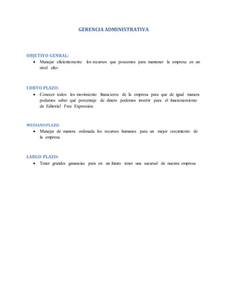 GERENCIA ADMINISTRATIVA 
OBJETIVO GENRAL: 
 Manejar eficientemente los recursos que poseemos para mantener la empresa en un 
nivel alto- 
CORTO PLAZO: 
 Conocer todos los movimiento financieros de la empresa para que de igual manera 
podamos saber qué porcentaje de dinero podemos invertir para el funcionamiento 
de Editorial Free Expression. 
MEDIANO PLAZO: 
 Manejar de manera ordenada los recursos humanos para un mejor crecimiento de 
la empresa. 
LARGO PLAZO: 
 Tener grandes ganancias para en un futuro tener una sucursal de nuestra empresa 
 