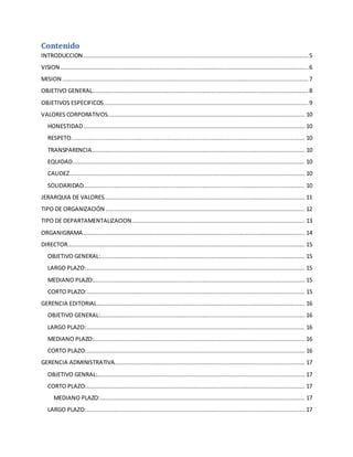 Contenido 
INTRODUCCION .................................................................................................................................. 5 
VISION ............................................................................................................................................... 6 
MISION .............................................................................................................................................. 7 
OBJETIVO GENERAL............................................................................................................................. 8 
OBJETIVOS ESPECIFICOS ...................................................................................................................... 9 
VALORES CORPORATIVOS.................................................................................................................. 10 
HONESTIDAD ................................................................................................................................ 10 
RESPETO ....................................................................................................................................... 10 
TRANSPARENCIA ........................................................................................................................... 10 
EQUIDAD ...................................................................................................................................... 10 
CALIDEZ ........................................................................................................................................ 10 
SOLIDARIDAD................................................................................................................................ 10 
JERARQUIA DE VALORES.................................................................................................................... 11 
TIPO DE ORGANIZACIÓN ................................................................................................................... 12 
TIPO DE DEPARTAMENTALIZACION .................................................................................................... 13 
ORGANIGRAMA ................................................................................................................................ 14 
DIRECTOR......................................................................................................................................... 15 
OBJETIVO GENERAL: ...................................................................................................................... 15 
LARGO PLAZO: .............................................................................................................................. 15 
MEDIANO PLAZO:.......................................................................................................................... 15 
CORTO PLAZO: .............................................................................................................................. 15 
GERENCIA EDITORIAL ........................................................................................................................ 16 
OBJETIVO GENERAL: ...................................................................................................................... 16 
LARGO PLAZO: .............................................................................................................................. 16 
MEDIANO PLAZO:.......................................................................................................................... 16 
CORTO PLAZO: .............................................................................................................................. 16 
GERENCIA ADMINISTRATIVA.............................................................................................................. 17 
OBJETIVO GENRAL:........................................................................................................................ 17 
CORTO PLAZO: .............................................................................................................................. 17 
MEDIANO PLAZO: ...................................................................................................................... 17 
LARGO PLAZO: .............................................................................................................................. 17 
 