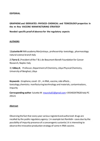 EDITORIAL
GRAPHENEand DERIVATES : PHYSICO- CHEMICAL and TOXICOLOGY properties in
the m- Rna VACCINE MANIFACTURING STRATEGY
Needed specific proof of absence for the regulatory aspects
AUTHORS
1)Luisetto M IMA academy Marijnskaya , professorship toxicology , pharmacology
natural science branch italy
2) Tarro G ,President of the T & L de Beaumont Bonelli Foundation for Cancer
Research, Naples Italy
3) Edbey K, Professor, Departmentof Chemistry, Libya PhysicalChemistry,
University of Benghazi, Libya
Keywords : Graphene, covid -19 , m RNA, vaccine, side effects ,
toxicology,chemistry manifacturing tecnhnology and materials, contaminations,
impurity
Corresponding author :luisetto M maurolu65@gmail.com +393402479620 italy PC
29121
Abstract
Observing thefact that every year various registerd and authorized drugs are
recalled by the public regulatory agency ( in example last Ranitidin cases due by the
possibility of impurity presence of a cancerogenic sustantia ) it is interesting to
observethe innovative production strategy of somem RNA vaccine .
 