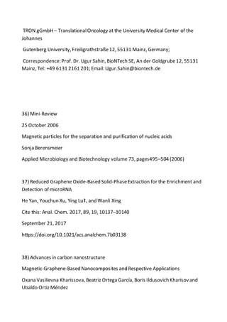 TRON gGmbH – TranslationalOncology at the University Medical Center of the
Johannes
Gutenberg University, Freiligrathstraße12, 55131 Mainz, Germany;
Correspondence: Prof. Dr. Ugur Sahin, BioNTech SE, An der Goldgrube12, 55131
Mainz, Tel: +49 6131 2161 201; Email: Ugur.Sahin@biontech.de
36) Mini-Review
25 October 2006
Magnetic particles for the separation and purification of nucleic acids
Sonja Berensmeier
Applied Microbiology and Biotechnology volume 73, pages495–504 (2006)
37) Reduced Graphene Oxide-Based Solid-PhaseExtraction for the Enrichment and
Detection of microRNA
He Yan, Youchun Xu, Ying Lu‡, and Wanli Xing
Cite this: Anal. Chem. 2017, 89, 19, 10137–10140
September 21, 2017
https://doi.org/10.1021/acs.analchem.7b03138
38) Advances in carbon nanostructure
Magnetic-Graphene-Based Nanocomposites and Respective Applications
Oxana Vasilievna Kharissova, Beatriz Ortega García, Boris Ildusovich Kharisovand
Ubaldo Ortiz Méndez
 
