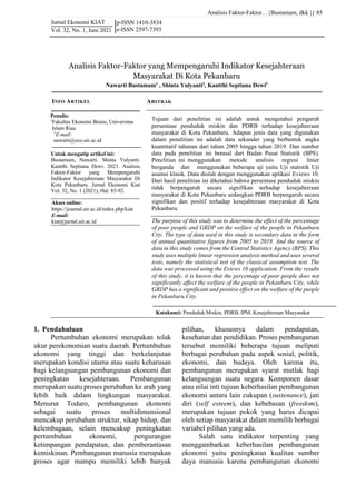 Analisis Faktor-Faktor…{Bustamam, dkk }|
Jurnal Ekonomi KIAT
Vol. 32, No. 1, Juni 2021
85
p-ISSN 1410-3834
e-ISSN 2597-7393
Katakunci: Penduduk Miskin, PDRB, IPM, Kesejahteraan Masyarakat
Analisis Faktor-Faktor yang Mempengaruhi Indikator Kesejahteraan
Masyarakat Di Kota Pekanbaru
Nawarti Bustamam1
, Shinta Yulyanti2
, Kantthi Septiana Dewi3
Untuk mengutip artikel ini:
Bustamam, Nawarti. Shinta Yulyanti.
Kantthi Septiana Dewi. 2021. Analisis
Faktor-Faktor yang Mempengaruhi
Indikator Kesejahteraan Masyarakat Di
Kota Pekanbaru. Jurnal Ekonomi Kiat
Vol. 32, No. 1 (2021), Hal. 85-92.
1. Pendahuluan
Pertumbuhan ekonomi merupakan tolak
ukur perekonomian suatu daerah. Pertumbuhan
ekonomi yang tinggi dan berkelanjutan
merupakan kondisi utama atau suatu keharusan
bagi kelangsungan pembangunan ekonomi dan
peningkatan kesejahteraan. Pembangunan
merupakan suatu proses perubahan ke arah yang
lebih baik dalam lingkungan masyarakat.
Menurut Todaro, pembangunan ekonomi
sebagai suatu proses multidimensional
mencakup perubahan struktur, sikap hidup, dan
kelembagaan, selain mencakup peningkatan
pertumbuhan ekonomi, pengurangan
ketimpangan pendapatan, dan pemberantasan
kemiskinan. Pembangunan manusia merupakan
proses agar mampu memiliki lebih banyak
pilihan, khususnya dalam pendapatan,
kesehatan dan pendidikan. Proses pembangunan
tersebut memiliki beberapa tujuan meliputi
berbagai perubahan pada aspek sosial, politik,
ekonomi, dan budaya. Oleh karena itu,
pembangunan merupakan syarat mutlak bagi
kelangsungan suatu negara. Komponen dasar
atau nilai inti tujuan keberhasilan pembangunan
ekonomi antara lain cukupan (sustenance), jati
diri (self esteem), dan kebebasan (freedom),
merupakan tujuan pokok yang harus dicapai
oleh setiap masyarakat dalam memilih berbagai
variabel pilihan yang ada.
Salah satu indikator terpenting yang
menggambarkan keberhasilan pembangunan
ekonomi yaitu peningkatan kualitas sumber
daya manusia karena pembangunan ekonomi
The purpose of this study was to determine the effect of the percentage
of poor people and GRDP on the welfare of the people in Pekanbaru
City. The type of data used in this study is secondary data in the form
of annual quantitative figures from 2005 to 2019. And the source of
data in this study comes from the Central Statistics Agency (BPS). This
study uses multiple linear regression analysis method and uses several
tests, namely the statistical test of the classical assumption test. The
data was processed using the Eviews 10 application. From the results
of this study, it is known that the percentage of poor people does not
significantly affect the welfare of the people in Pekanbaru City, while
GRDP has a significant and positive effect on the welfare of the people
in Pekanbaru City.
ABSTRAK
Tujuan dari penelitian ini adalah untuk mengetahui pengaruh
persentase penduduk miskin dan PDRB terhadap kesejahteraan
masyarakat di Kota Pekanbaru. Adapun jenis data yang digunakan
dalam penelitian ini adalah data sekunder yang berbentuk angka
kuantitatif tahunan dari tahun 2005 hingga tahun 2019. Dan sumber
data pada penelitian ini berasal dari Badan Pusat Statistik (BPS).
Penelitian ini menggunakan metode analisis regresi linier
berganda dan menggunakan beberapa uji yaitu Uji statistik Uji
asumsi klasik. Data diolah dengan menggunakan aplikasi Eviews 10.
Dari hasil penelitian ini diketahui bahwa persentase penduduk miskin
tidak berpengaruh secara signifikan terhadap kesejahteraan
masyarakat di Kota Pekanbaru sedangkan PDRB berpengaruh secara
signifikan dan positif terhadap kesejahteraan masyarakat di Kota
Pekanbaru.
Penulis:
1
Fakultas Ekonomi Bisnis, Universitas
Islam Riau
*
E-mail:
nawarti@eco.uir.ac.id
INFO ARTIKEL
Akses online:
https://journal.uir.ac.id/index.php/kiat
E-mail:
kiat@jurnal.uir.ac.id
 