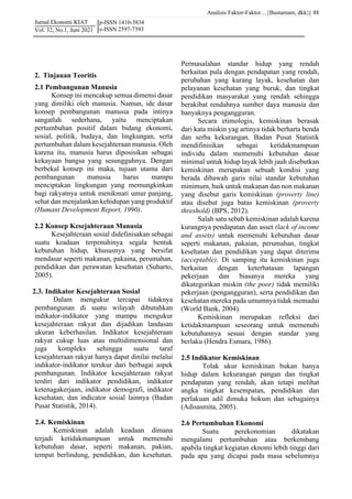 Analisis Faktor-Faktor…{Bustamam, dkk}|
Jurnal Ekonomi KIAT
Vol. 32, No.1, Juni 2021
88
p-ISSN 1410-3834
e-ISSN 2597-7393
2. Tinjauan Teoritis
2.1 Pembangunan Manusia
Konsep ini mencakup semua dimensi dasar
yang dimiliki oleh manusia. Namun, ide dasar
konsep pembangunan manusia pada intinya
sangatlah sederhana, yaitu menciptakan
pertumbuhan positif dalam bidang ekonomi,
sosial, politik, budaya, dan lingkungan, serta
pertumbuhan dalam kesejahteraan manusia. Oleh
karena itu, manusia harus diposisikan sebagai
kekayaan bangsa yang sesungguhnya. Dengan
berbekal konsep ini maka, tujuan utama dari
pembangunan manusia harus mampu
menciptakan lingkungan yang memungkinkan
bagi rakyatnya untuk menikmati umur panjang,
sehat dan menjalankan kehidupan yang produktif
(Humant Development Report, 1990).
2.2 Konsep Kesejahteraan Manusia
Kesejahteraan sosial didefinisakan sebagai
suatu keadaan terpenuhinya segala bentuk
kebutuhan hidup, khususnya yang bersifat
mendasar seperti makanan, pakaina, perumahan,
pendidikan dan perawatan kesehatan (Suharto,
2005).
2.3. Indikator Kesejahteraan Sosial
Dalam mengukur tercapai tidaknya
pembangunan di suatu wilayah dibutuhkan
indikator-indikator yang mampu mengukur
kesejahteraan rakyat dan dijadikan landasan
ukuran keberhasilan. Indikator kesejahteraan
rakyat cukup luas atau multidimensional dan
juga kompleks sehingga suatu taraf
kesejahteraan rakyat hanya dapat dinilai melalui
indikator-indikator terukur dari berbagai aspek
pembangunan. Indikator kesejahteraan rakyat
terdiri dari indikator pendidikan, indikator
ketenagakerjaan, indikator demografi, indikator
kesehatan, dan indicator sosial lainnya (Badan
Pusat Statistik, 2014).
2.4. Kemiskinan
Kemiskinan adalah keadaan dimana
terjadi ketidakmampuan untuk memenuhi
kebutuhan dasar, seperti makanan, pakian,
tempat berlindung, pendidikan, dan kesehatan.
Permasalahan standar hidup yang rendah
berkaitan pula dengan pendapatan yang rendah,
perubahan yang kurang layak, kesehatan dan
pelayanan kesehatan yang buruk, dan tingkat
pendidikan masyarakat yang rendah sehingga
berakibat rendahnya sumber daya manusia dan
banyaknya pengangguran.
Secara etimologis, kemiskinan berasak
dari kata miskin yag artinya tidak berharta benda
dan serba kekurangan. Badan Pusat Statistik
mendifinisikan sebagai ketidakmampuan
individu dalam memenuhi kebutuhan dasar
minimal untuk hidup layak lebih jauh disebutkan
kemiskinan merupakan sebuah kondisi yang
berada dibawah garis nilai standar kebutuhan
minimum, baik untuk makanan dan non makanan
yang disebut garis kemiskinan (proverty line)
atau disebut juga batas kemiskinan (proverty
threshold) (BPS, 2012).
Salah satu sebab kemiskinan adalah karena
kurangnya pendapatan dan asset (lack of income
and assets) untuk memenuhi kebutuhan dasar
seperti makanan, pakaian, perumahan, tingkat
kesehatan dan pendidikan yang dapat diterima
(acceptable). Di samping itu kemiskinan juga
berkaitan dengan keterbatasan lapangan
pekerjaan dan biasanya mereka yang
dikategorikan miskin (the poor) tidak memiliki
pekerjaan (pengangguran), serta pendidikan dan
kesehatan mereka pada umumnya tidak memadai
(World Bank, 2004).
Kemiskinan merupakan refleksi dari
ketidakmampuan seseorang untuk memenuhi
kebutuhannya sesuai dengan standar yang
berlaku (Hendra Esmara, 1986).
2.5 Indikator Kemiskinan
Tolak ukur kemiskinan bukan hanya
hidup dalam kekurangan pangan dan tingkat
pendapatan yang rendah, akan tetapi melihat
angka tingkat kesempatan, pendidikan dan
perlakuan adil dimuka hokum dan sebagainya
(Adisasmita, 2005).
2.6 Pertumbuhan Ekonomi
Suatu perekonomian dikatakan
mengalami pertumbuhan atau berkembang
apabila tingkat kegiatan eknomi lebih tinggi dari
pada apa yang dicapai pada masa sebelumnya
 