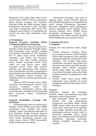 Analisis Faktor-Faktor…{Bustamam, dkk }|
Jurnal Ekonomi KIAT
Vol. 32, No. 1, Juni 2021
91
p-ISSN 1410-3834
e-ISSN 2597-7393
Berdasarkan hasil olahan dapat dilihat bahwa
nilai R2
sebesar 0,901797. Hal ini menunjukkan
bahwa besarnya kontribusi dari Persentase
Penduduk Miskin dan PDRB terhadap Tingkat
Kesejahteraan Masyarakat di Kota Pekanbaru
yang diukur menggunakan IPM sebesar 90%
sedangkan sisanya sebesar 10% dipengaruhi olh
variabel lain yang tidak dimasukkan model
estimasi.
4.4 Pembahasan
Pengaruh Persentase Penduduk Miskin
Terhadap Kesejahteraan Masyarakat
Berdasarkan hasil regresi uji parsial (uji t),
diketahui variabel Persentase Penduduk Miskin
tidak berpengaruh secara signifikan terhadap
Kesejahteraan Masyarakat di Kota Pekanbaru
Hal ini dapat terjadi karena produktifitas
masyarakat yang rendah atau banyaknya
masyarakat yang tidak memiliki pekerjaan
artinya diantara masyarakat tersebut hanya
sedikit saja yang bekerja secara efektif
sedangkan sisanya antara tidak memiliki
pekerjaan atau pekerjaannya tidak produktif
yang mengakibatkan banyaknya pengangguran
dan penduduk miskin tidak memiliki kesempatan
untuk mendapatkan pelayan kesehatan dan
pendidikan layak serta masalah yang terjadi pada
selisih upah.
Menurut UNDP hubungan antara tingkat
kemiskinan dan pembangunan manusia, yaitu
banyaknya penduduk miskin turut
mempengaruhi pembangunan manusia yang
berarti banyaknya penduduk miskin berdampak
pada penurunan tingkat kesejahteraan
masyarakat.
Pengaruh Profitabilitas Terhadap Nilai
Perusahaan
Berdasarkan hasil regresi uji parsial (uji t),
diketahui variabel PDRB secara parsial PDRB
berpengaruh secara signifikan dan positif
terhadap Tingkat Kesejahteraan Masyarakat di
Kota Pekanbaru. Produk Domestik Regional
Bruto dilihat sebagai salah satu faktor terpenting
untuk melihat pertumbuhan ekonomi yang
terjadi disuatu wilayah. PDRB menunjukkan
tingkat kemakmuran suatu daerah.
Berdasarkan keterangan yang telah di
paparkan diatas, Produk Domestik Regional
Bruto (PDRB) berpengaruh secara signifikan dan
positif terhadap Kesejahteraan Masyarakat.
Mazumdar mengatakan bahwa pembangunan
manusia berdampak positif terhadap Produk
Domestik Regional Bruto (PDRB), karena
peningkatan pembangunan manusia akan
menghasilkan nilai Produk Domestik Regional
Bruto (PDRB) pada masa yang akan datang.
5. Simpulan dan Saran
5.1 Simpulan
Simpulan dari hasil penelitian adalah sebagai
berikut:
1. Variabel Persentase Penduduk Miskin
secara parsial Persentase Jumlah Penduduk
Miskin tidak berpengaruh secara signifikan
terhadap Kesejahteraan Masyarakat di Kota
Pekanbaru. Hal ini dapat terjadi karena
produktifitas masyarakat yang rendah atau
banyaknya masyarakat yang tidak memiliki
pekerjaan artinya diantara masyarakat
tersebut hanya sedikit saja yang bekerja
secara efektif sedangkan sisanya antara tidak
memiliki pekerjaan atau pekerjaannya tidak
produktif.
2. Variabel PDRB secara parsial PDRB
berpengaruh secara signifikan dan positif
terhadap Kesejahteraan Masyarakat di Kota
Pekanbaru.
5.2 Saran
Berdasarkan simpulan dan keterbatasn
penelitian, adapun saran penelitian yang dapat
dirumuskan adalah sebagai berikut :
1. Bagi pemerintah, Dilihat dari variabel
tersebut, nilai yang mempengaruhi
kesejahteraan masyarakat adalah variabel
PDRB. Karena sumber daya alam maupun
sumber daya manusianya harus digunakan
sesuai dengan kebutuhan masyarakat dan
pembangunan ekonomi wilayah, untuk itu
pemerintah diharapkan adanya sebuah
upaya yang dilakukan dalam meningkatkan
kesejahteraan dikalangan masyarakat
sehingga terciptalah masyarakat yang
sejahtera.
 