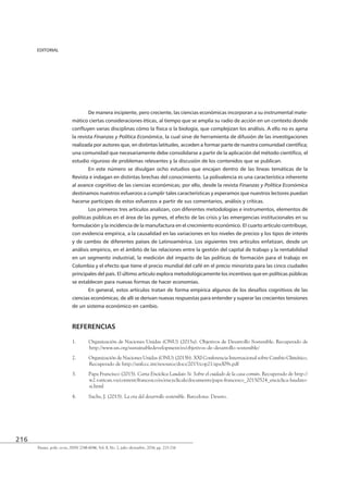 216
Finanz. polit. econ., ISSN 2248-6046, Vol. 8, No. 2, julio-diciembre, 2016, pp. 215-216
EDITORIAL
De manera incipiente, pero creciente, las ciencias económicas incorporan a su instrumental mate-
mático ciertas consideraciones éticas, al tiempo que se amplía su radio de acción en un contexto donde
la revista Finanzas y Política Económica, la cual sirve de herramienta de difusión de las investigaciones
estudio riguroso de problemas relevantes y la discusión de los contenidos que se publican.
En este número se divulgan ocho estudios que encajan dentro de las líneas temáticas de la
Revista e indagan en distintas brechas del conocimiento. La polivalencia es una característica inherente
Finanzas y Política Económica
destinamos nuestros esfuerzos a cumplir tales características y esperamos que nuestros lectores puedan
hacerse partícipes de estos esfuerzos a partir de sus comentarios, análisis y críticas.
Los primeros tres artículos analizan, con diferentes metodologías e instrumentos, elementos de
políticas públicas en el área de las pymes, el efecto de las crisis y las emergencias institucionales en su
formulación y la incidencia de la manufactura en el crecimiento económico. El cuarto artículo contribuye,
con evidencia empírica, a la causalidad en las variaciones en los niveles de precios y los tipos de interés
y de cambio de diferentes países de Latinoamérica. Los siguientes tres artículos enfatizan, desde un
análisis empírico, en el ámbito de las relaciones entre la gestión del capital de trabajo y la rentabilidad
en un segmento industrial, la medición del impacto de las políticas de formación para el trabajo en
Colombia y el efecto que tiene el precio mundial del café en el precio minorista para las cinco ciudades
principales del país. El último artículo explora metodológicamente los incentivos que en políticas públicas
se establecen para nuevas formas de hacer economías.
En general, estos artículos tratan de forma empírica algunos de los desafíos cognitivos de las
de un sistema económico en cambio.
REFERENCIAS
1. Organización de Naciones Unidas (ONU) (2015a). Objetivos de Desarrollo Sostenible. Recuperado de
http://www.un.org/sustainabledevelopment/es/objetivos-de-desarrollo-sostenible/
2. Organización de Naciones Unidas (ONU) (2015b). XXI Conferencia Internacional sobre Cambio Climático.
Recuperado de http://unfccc.int/resource/docs/2015/cop21/spa/l09s.pdf
3. Papa Francisco (2015). Carta Encíclica Laudato Si: Sobre el cuidado de la casa común. Recuperado de http://
w2.vatican.va/content/francesco/es/encyclicals/documents/papa-francesco_20150524_enciclica-laudato-
si.html
4. Sachs, J. (2015). La era del desarrollo sostenible. Barcelona: Deusto.
 