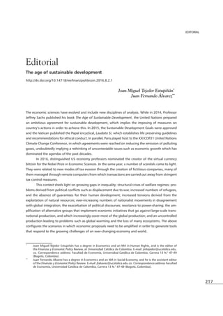 217
EDITORIAL
The age of sustainable development
Joan Miguel Tejedor Estupiñán*2
Juan Fernando Álvarez**
The economic sciences have evolved and include new disciplines of analysis. While in 2014, Professor
Jeffrey Sachs published his book The Age of Sustainable Development, the United Nations prepared
an ambitious agreement for sustainable development, which implies the imposing of measures on
country’s actions in order to achieve this. In 2015, the Sustainable Development Goals were approved
and the Vatican published the Papal encyclical, Laudato Si, which establishes life preserving guidelines
and recommendations for ethical conduct. In parallel, Paris played host to the XXI COP21 United Nations
Climate Change Conference, in which agreements were reached on reducing the emission of polluting
gases, undoubtedly implying a rethinking of uncontestable issues such as economic growth which has
dominated the agendas of the past decades.
bitcoin for the Nobel Prize in Economic Sciences. In the same year, a number of scandals came to light.
them managed through remote computers from which transactions are carried out away from stringent
tax control measures.
-
-
-
production leading to problems such as global warming and the loss of many ecosystems. The above
that respond to the growing challenges of an ever-changing economy and world.
*
Joan Miguel Tejedor Estupiñán has a degree in Economics and an MA in Human Rights, and is the editor of
the Finanzas y Economic Policy Review, at Universidad Católica de Colombia. E-mail: jmtejedor@ucatólica.edu.
co. Correspondence address: Facultad de Economía, Universidad Católica de Colombia, Carrera 13 N.° 47-49
(Bogotá, Colombia).
**
Juan Fernando Álvarez has a degree in Economics and an MA in Social Economy, and he is the assistant editor
of the Finanzas y Economic Policy Review. E-mail: jfalvarez@ucatolica.edu.co. Correspondence address Facultad
de Economía, Universidad Católica de Colombia, Carrera 13 N.° 47-49 (Bogotá, Colombia).
EDITORIAL
Editorial
 