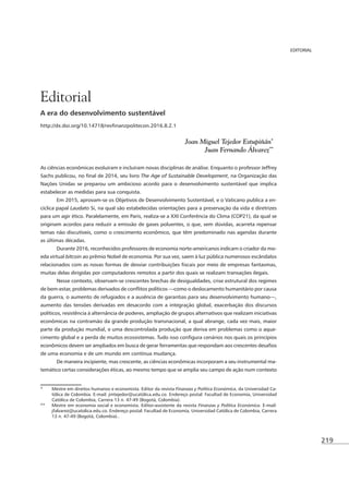219
EDITORIAL
A era do desenvolvimento sustentável
Joan Miguel Tejedor Estupiñán*3
Juan Fernando Álvarez**
4
As ciências econômicas evoluíram e incluíram novas disciplinas de análise. Enquanto o professor Jeffrey
The Age of Sustainable Development, na Organização das
Nações Unidas se preparou um ambicioso acordo para o desenvolvimento sustentável que implica
estabelecer as medidas para sua conquista.
Em 2015, aprovam-se os Objetivos de Desenvolvimento Sustentável, e o Vaticano publica a en-
cíclica papal Laudato Si, na qual são estabelecidas orientações para a preservação da vida e diretrizes
para um agir ético. Paralelamente, em Paris, realiza-se a XXI Conferência do Clima (COP21), da qual se
originam acordos para reduzir a emissão de gases poluentes, o que, sem dúvidas, acarreta repensar
temas não discutíveis, como o crescimento econômico, que têm predominado nas agendas durante
as últimas décadas.
-
eda virtual bitcoin ao prêmio Nobel de economia. Por sua vez, saem à luz pública numerosos escândalos
muitas delas dirigidas por computadores remotos a partir dos quais se realizam transações ilegais.
Nesse contexto, observam-se crescentes brechas de desigualdades, crise estrutural dos regimes
aumento das tensões derivadas em desacordo com a integração global, exacerbação dos discursos
políticos, resistência à alternância de poderes, ampliação de grupos alternativos que realizam iniciativas
econômicas na contramão da grande produção transnacional, a qual abrange, cada vez mais, maior
parte da produção mundial, e uma descontrolada produção que deriva em problemas como o aque-
de uma economia e de um mundo em contínua mudança.
De maneira incipiente, mas crescente, as ciências econômicas incorporam a seu instrumental ma-
temático certas considerações éticas, ao mesmo tempo que se amplia seu campo de ação num contexto
* Mestre em direitos humanos e economista. Editor da revista Finanzas y Política Económica, da Universidad Ca-
tólica de Colombia. E-mail: jmtejedor@ucatólica.edu.co. Endereço postal: Facultad de Economía, Universidad
Católica de Colombia, Carrera 13 n. 47-49 (Bogotá, Colombia).
** Mestre em economia social e economista. Editor-assistente da revista Finanzas y Política Económica. E-mail:
jfalvarez@ucatolica.edu.co. Endereço postal: Facultad de Economía, Universidad Católica de Colombia, Carrera
13 n. 47-49 (Bogotá, Colombia)..
Editorial
 