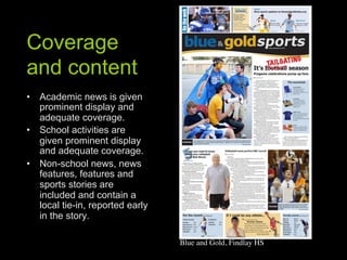 Coverage
and content
•  Academic news is given
   prominent display and
   adequate coverage.
•  School activities are
   given prominent display
   and adequate coverage.
•  Non-school news, news
   features, features and
   sports stories are
   included and contain a
   local tie-in, reported early
   in the story.

                                  Blue and Gold, Findlay HS	

 