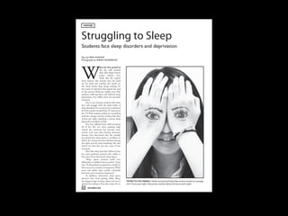 FEATURE




Struggling to Sleep
!"#$%&"'()*+%(',%%-($.'/0$%0'(*&$($%-0.1*"./&
2%3"(45(6789(:;9<<9
=>/"/?0*->5(45(!989;(;@<A@8!B<




W
                      hen her first period of
                      the day rolls around,
                      Palo Alto High School
                      junior Juliana Ivey
                      looks like the typical
tired student. She wearily rests her head
on her desk and watches the hands on
the clock slowly drag along, waiting for
the sound of salvation that signals the end
of the period. However, unlike most Paly
students suffering from self-inflicted sleep
deprivation, Ivey suffers from the real deal:
insomnia.
     Ivey is one of many students who must
face and struggle with the daily battle of
sleep disorders. In a recent survey conducted
by Verde, results revealed that 74.7 percent of
the 379 Paly students polled are unsatisfied
with the average amount of sleep that they
receive per night, signaling a serious sleep
deprivation problem at Paly.
     Ivey has suffered from mild insomnia
all of her life, but since entering high
school, her insomnia has become more
serious. Last year, after visiting numerous
doctors, Ivey discovered that she actually
has obstructive sleep apnea, a condition in
which her airway becomes blocked during
the night and she stops breathing. She also
found out that this was the cause of her
insomnia.
     Palo Alto sleep specialist Allison Chan
has many pediatric patients who suffer, as
Ivey does, from obstructive sleep apnea.
     “Sleep apnea presents itself very
differently in children than in adults,” Chan
says. “In the pediatric population, usually it’s
the reason for a number of symptoms. With
teens and adults, they usually constantly
feel tired, and sometimes depressed.”
     In addition, obstructive sleep apnea
prevents Ivey from getting Delta Sleep,
the deepest stage of sleep, where real rest is     TRYING TO STAY AWAKE A Verde survey found that Paly seniors receive an average
gained. According to Ivey, this causes her to      of 6.7 hours per night. Paly juniors receive about 6.8 hours each night.
 46    DECEMBER 2009
 