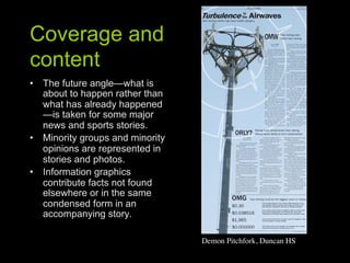 Coverage and
content
•  The future angle—what is
   about to happen rather than
   what has already happened
   —is taken for some major
   news and sports stories.
•  Minority groups and minority
   opinions are represented in
   stories and photos.
•  Information graphics
   contribute facts not found
   elsewhere or in the same
   condensed form in an
   accompanying story.

                                  Demon Pitchfork, Duncan HS	

 