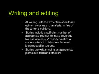 Writing and editing
     •  All writing, with the exception of editorials,
        opinion columns and analysis, is free of
        the writer s opinions.
     •  Stories include a sufficient number of
        appropriate sources to make coverage
        fair and accurate. A reporter makes a
        sincere attempt to interview the most
        knowledgeable sources.
     •  Stories are written using an appropriate
        journalistic form and structure.
 