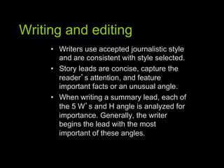 Writing and editing
     •  Writers use accepted journalistic style
        and are consistent with style selected.
     •  Story leads are concise, capture the
        reader s attention, and feature
        important facts or an unusual angle.
     •  When writing a summary lead, each of
        the 5 W s and H angle is analyzed for
        importance. Generally, the writer
        begins the lead with the most
        important of these angles.
 