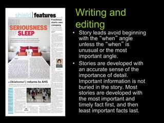 Writing and
 editing
•  Story leads avoid beginning
   with the when angle
   unless the when is
   unusual or the most
   important angle.
•  Stories are developed with
   an accurate sense of the
   importance of detail.
   Important information is not
   buried in the story. Most
   stories are developed with
   the most important and
   timely fact first, and then
   least important facts last.
 