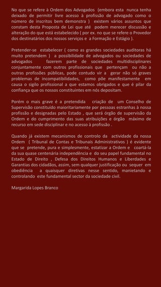 No que se refere à Ordem dos Advogados (embora esta nunca tenha
deixado de permitir livre acesso à profissão de advogado como o
número de inscritos bem demonstra ) existem vários assuntos que
constam desta Proposta de Lei que até podem merecer discussão e
alteração do que está estabelecido ( por ex. no que se refere o Provedor
dos destinatários dos nossos serviços e a Formação e Estágio ).
Pretender-se estabelecer ( como as grandes sociedades auditoras há
muito pretendem ) a possibilidade de advogados ou sociedades de
advogados fazerem parte de sociedades multidisciplinares
conjuntamente com outros profissionais que pertençam ou não a
outras profissões públicas, pode contudo vir a gerar não só graves
problemas de incompatibilidades, como põe manifestamente em
causa o sigilo profissional a que estamos obrigados e que é pilar da
confiança que os nossos constituintes em nós depositam.
Porém o mais grave é a pretendida criação de um Conselho de
Supervisão constituído maioritariamente por pessoas estranhas à nossa
profissão e designadas pelo Estado , que será órgão de supervisão da
Ordem e do cumprimento das suas atribuições e órgão máximo de
recurso em sede disciplinar e no acesso à profissão .
Quando já existem mecanismos de controlo da actividade da nossa
Ordem ( Tribunal de Contas e Tribunais Administrativos ) é evidente
que se pretende, pura e simplesmente, estatizar a Ordem e coartá-la
da sua quase centenária independência e do seu papel fundamental no
Estado de Direito , Defesa dos Direitos Humanos e Liberdades e
Garantias dos cidadãos, assim, sem qualquer justificação ou sequer em
obediência a quaisquer diretivas nesse sentido, manietando e
controlando este fundamental sector da sociedade civil.
Margarida Lopes Branco
 