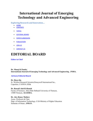 International Journal of Emerging
         Technology and Advanced Engineering
Exploring Research and Innovation....
   •   HOME
   •   CONTENTS

   •   TOPICS

   •   EDITORIAL BOARD

   •   PAPER SUBMISSION

   •   PUBLICATION

   •   JOIN US

   •   CONTACT US


EDITORIAL BOARD
Editor in Chief




Dr. Manoj K Pandey
International Journal of Emerging Technology and Advanced Engineering , INDIA.

Advisory/Editorial Board

Dr. Huyu Qu
Sr. Wireless Research Scientist,Honeywell International Inc.,
Cupertino, CA95014, USA.

Dr. Bensafi Abd-El-Hamid
Facuty of Sciences, Abou Bekr Belkaid University of Tlemcen,
13000 Tlemcen, ALGERIA.

Dr. Alex Roney Mathew
Assoc. Professor & Chair
Dept. of Information Technology, CAS-Ministry of Higher Education
Sultanate of Oman., OMAN.
 