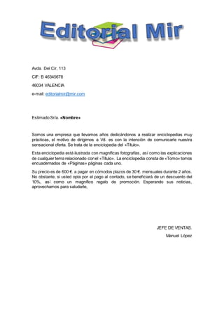 Avda. Del Cir, 113
CIF: B 46345678
46034 VALENCIA
e-mail: editorialmir@mir.com
Estimado Sr/a. «Nombre»
Somos una empresa que llevamos años dedicándonos a realizar enciclopedias muy
prácticas, el motivo de dirigirnos a Vd. es con la intención de comunicarle nuestra
sensacional oferta. Se trata de la enciclopedia del «Título».
Esta enciclopedia está ilustrada con magníficas fotografías, así como las explicaciones
de cualquier tema relacionado conel «Título». La enciclopedia consta de «Tomo» tomos
encuadernados de «Páginas» páginas cada uno.
Su precio es de 600 €. a pagar en cómodos plazos de 30 €. mensuales durante 2 años.
No obstante, si usted opta por el pago al contado, se beneficiará de un descuento del
10%, así como un magnífico regalo de promoción. Esperando sus noticias,
aprovechamos para saludarle,
JEFE DE VENTAS.
Manuel López