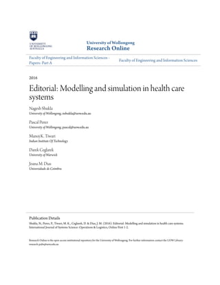 University of Wollongong
Research Online
Faculty of Engineering and Information Sciences -
Papers: Part A
Faculty of Engineering and Information Sciences
2016
Editorial: Modelling and simulation in health care
systems
Nagesh Shukla
University of Wollongong, nshukla@uow.edu.au
Pascal Perez
University of Wollongong, pascal@uow.edu.au
Manoj K. Tiwari
Indian Institute Of Technology
Darek Ceglarek
University of Warwick
Joana M. Dias
Universidade de Coimbra
Research Online is the open access institutional repository for the University of Wollongong. For further information contact the UOW Library:
research-pubs@uow.edu.au
Publication Details
Shukla, N., Perez, P., Tiwari, M. K., Ceglarek, D. & Dias, J. M. (2016). Editorial: Modelling and simulation in health care systems.
International Journal of Systems Science: Operations & Logistics, Online First 1-2.
 