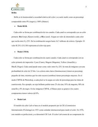 5
Brillo:
Brillo es la luminosidad u oscuridad relativa del color y se suele medir como un porcentaje
comprendido entre 0% (negro) y 100% (blanco).
 Modo RGB.
Cada color se forma por combinación de tres canales. Cada canal se corresponde con un color
primario: Red (rojo), Green (verde), y Blue (azul). Asigna un valor de intensidad a cada color
que oscila entre 0 y 255. De la combinación surgen hasta 16,7 millones de colores. Ejemplo: El
valor R:255, G:0, B:0 representa al color rojo puro.
 Modo CMYK
Cada color se forma por combinación de cuatro canales. Cada canal se corresponde con un
color primario de impresión: Cyan (Ciano), Magent (Magenta), Yellow (Amarillo) y
BlacK (Negro). Cada canal puede tener como valor entre 0 y 255. Se trata de imágenes con una
profundidad de color de 32 bits. Los colores más claros (iluminaciones) tienen un porcentaje
pequeño de tinta, mientras que los más oscuros (sombras) tienen porcentajes mayores. En el
modo CMYK de Photoshop, a cada píxel se le asigna un valor de porcentaje para las tintas de
cuatricromía. Por ejemplo, un rojo brillante podría tener 2% de cian, 93% de magenta, 90% de
amarillo y 0% de negro. En las imágenes CMYK, el blanco puro se genera si los cuatro
componentes tienen valores del 0%.
 Modo Lab
El modelo de color Lab se basa en el modelo propuesto por la CIE (Commission
Internationale d’Eclairage) en 1931 como estándar internacional para medir el color. En 1976,
este modelo se perfeccionó y se denominó CIE Lab. El color Lab consta de un componente de
 