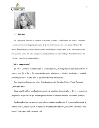 8
 Duotono
En Photoshop, duotono se refiere a monotonos, tritonos y cuadritonos, así como a duotonos.
Los monotonos son imágenes en escala de grises impresas con una tinta única diferente del
negro. Los duotonos, tritonos y cuadritonos son imágenes en escala de grises impresas con dos,
tres y cuatro tintas. En estas imágenes, se utilizan tintas de color en lugar de distintos tonos de
gris para reproducir grises tintados.
¿Qué es una pantone?
En 1963, Lawrence Herbert fundó el sistema pantone, el cual permitía identificar colores de
manera sencilla y hacer la comunicación entre diseñadores, artistas, arquitectos y cualquier
persona que utilice colores para su desarrollo laboral, más sencilla.
Este sistema se basa en una paleta de colores (también llamadas Guías o Cartas Pantone),
¿Para qué sirve?
Sirve para identificar tonalidades por medio de un código determinado, es decir, es un sistema
propietario de igualación que permite producir cuantas veces se desee un color único y exacto.
Las Guías Pantone, no son otra cosa más que tiras de papel-cartón de determinado gramaje y
textura (coated, uncoated) con la impresión de una muestra de color, su nombre y fórmulas para
obtenerlo (en porcentajes, gramos, etc).
 