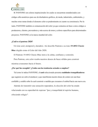 9
R/ PANTONE son colores inspiracionales los cuales se encuentran estandarizados con
códigos alfa-numéricos para uso de diseñadores gráficos, de moda, industriales, ambientales, y
muchas otras ramas donde el elemento color es predominante en cuanto su consistencia. Por lo
tanto, PANTONE también es comunicación del color ya que comunica en base a estos códigos a
productores, clientes, proveedores y más acerca de tonos y colores específicos para determinados
proyectos. PANTONE es la marca mundial del color.
¿Cuál es el pantone 2020?
Un tono azul, atemporal y duradero. Así describe Pantone a su tono 19-4052 Classic
Blue elegido como el Color del Año 2020.
El Pantone 19-4052 Classic Blue insta a la calma, confianza y conexión.
Para Pantone, este color resalta nuestros deseos de bases sólidas para construir
mientras avanzamos hacia el futuro.
¿Por qué fue escogido? ¿Cuáles son las tendencias actuales a emplear?
Tal como lo indica PANTONE, el azul seleccionado presenta cualidades tranquilizadoras
que sugieren un cielo al atardecer y que manifiestan nuestro deseo de contar con una base
confiable y estable sobre la cual construir a medida que cruzamos el umbral hacia una nueva era.
Además de transmitir una sensación reparadora, la elección del color ha estado
relacionada con su capacidad de expresar "paz y tranquilidad al espíritu humano,
ofreciendo refugio".
 