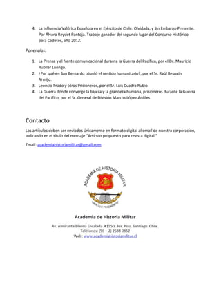 4. La Influencia Valórica Española en el Ejército de Chile: Olvidada, y Sin Embargo Presente.
Por Álvaro Reydet Pantoja. Trabajo ganador del segundo lugar del Concurso Histórico
para Cadetes, año 2012.
Ponencias:
1. La Prensa y el frente comunicacional durante la Guerra del Pacífico, por el Dr. Mauricio
Rubilar Luengo.
2. ¿Por qué en San Bernardo triunfó el sentido humanitario?, por el Sr. Raúl Besoaín
Armijo.
3. Leoncio Prado y otros Prisioneros, por el Sr. Luis Cuadra Rubio
4. La Guerra donde converge la bajeza y la grandeza humana, prisioneros durante la Guerra
del Pacífico, por el Sr. General de División Marcos López Ardiles
Contacto
Los artículos deben ser enviados únicamente en formato digital al email de nuestra corporación,
indicando en el título del mensaje “Artículo propuesto para revista digital.”
Email: academiahistoriamilitar@gmail.com
 