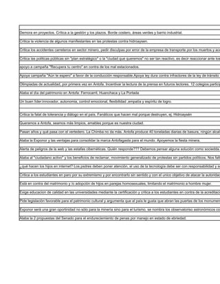 Demora en proyectos. Crítica a la gestión y los plazos. Borde costero, áreas verdes y barrio industrial.

Critica la violencia de algunos manifestantes en las protestas contra hidroaysen.

Critica los accidentes carreteros en sector minero, pedir disculpas por error de la empresa de transporte por los muertos y acc

Critica las politicas pùblicas sin "plan estratègico" o la "ciudad que queremos" no ser tan reactivo, es decir reaccionar ante los

apoyo a campaña "Recupera tu centro" en contra de los mal estacionados.

Apoya campaña "Aùn te espero" a favor de la conducción responsable.Apoya ley dura contra infractores de la ley de trànsito p

Olimpiadas de actualidad, por primera vez en Antofa. Incentivar la lectura de la prensa en futuros lectores. 12 colegios particip

Alaba el dìa del patrimonio en Antofa: Ferrocarril, Huanchaca y La Portada

Un buen lìder:innovador, autonomia, control emocional, flexibilidad ,empatía y espìritu de logro.


Critica la falat de tolerancia y diàlogo en el paìs. Fanàticos que hacen mal porque destruyen, ej. Hidroaysén

Queramos a Antofa, seamos màs limpios, amables porque es nuestra ciudad.

Pasan años y qué pasa con el vertedero. La Chimba no da màs. Antofa produce 40 toneladas diarias de basura, ningùn alcald

Alaba la Exponor y las ventajas para consolidar la marca Antofagasta para el mundo. Apoyemos la fiesta minera.

Alerta de peligros de la web y las estafas cibernèticas. Quién responde??? Debemos pensar alguna soluciòn como sociedda.

Alaba al "ciudadano activo" y los beneficios de reclamar, movimiento generalizado de protestas sin partidos polìticos. Nos falta

¿qué hacen los hijos en internet? Los psdres deben poner atenciòn, el uso de la tecnologìa debe ser con responsabilidad y su

Critica a los estudiantes en paro por su extremismo y por encontrarlo sin sentido y con el unico objetivo de atacar la autoridad

Està en contra del matrimonio y /o adopciòn de hijos en parejas homosexuales, limitando el matrimonio a hombre mujer.

Exige educacion de calidad en las universidades mediante la certificaciòn y critica a los estudiantes en contra de la acreditaciò

Pide legislaciòn favorable para el patrimonio cultural y argumenta que al paìs le gusta que abran las puertas de los monumen

Exponor serà una gran oportinidad no sòlo para la minerìa sino para el turismo, se nombra los observatoriso astronòmicos com

Alaba la 2 propuestas del Senado para el endureciemiento de penas por manejo en estado de ebriedad.
 