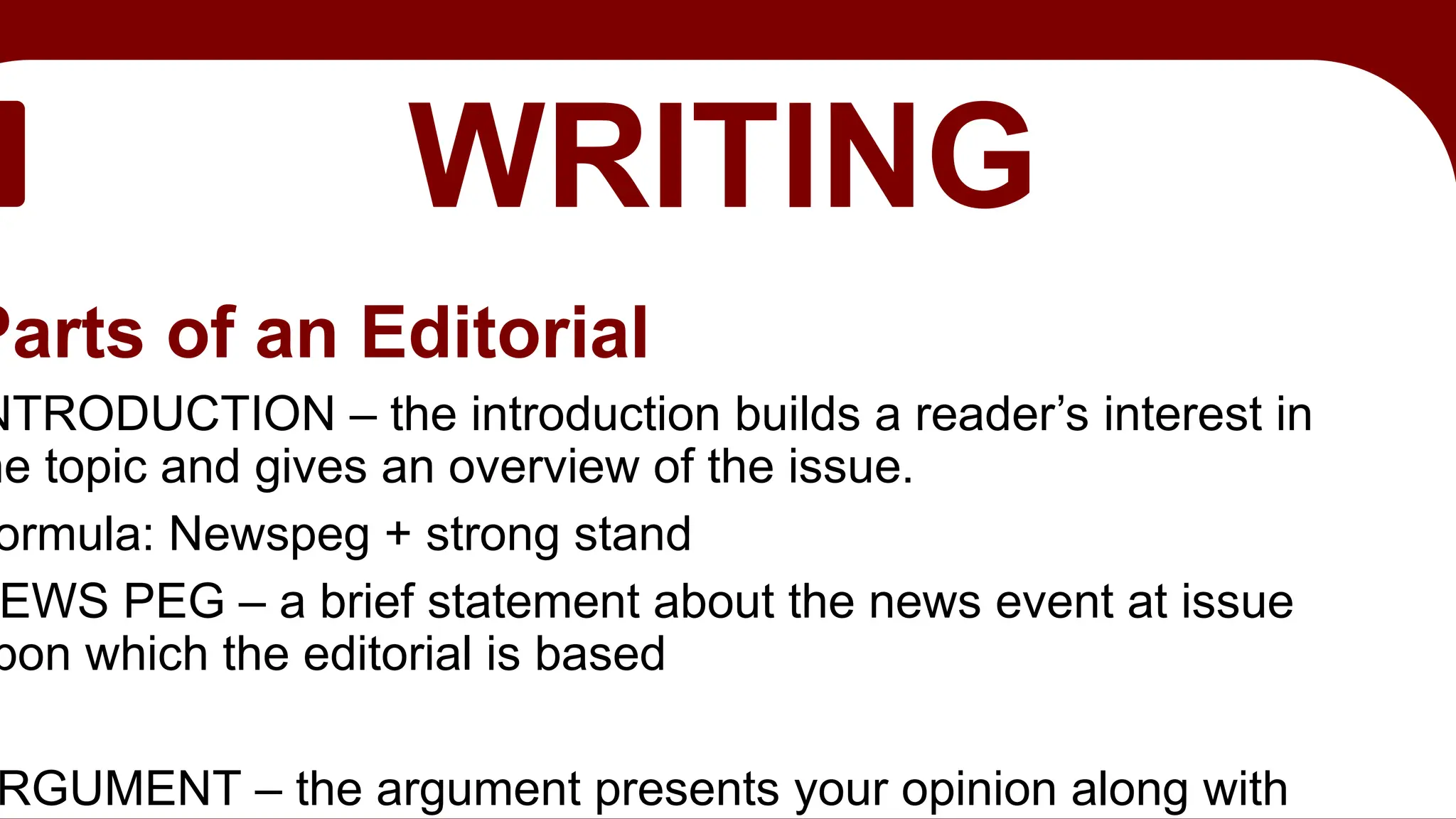 EDITORIAL
WRITING
Parts of an Editorial
NTRODUCTION – the introduction builds a reader’s interest in
he topic and gives an overview of the issue.
ormula: Newspeg + strong stand
EWS PEG – a brief statement about the news event at issue
pon which the editorial is based
RGUMENT – the argument presents your opinion along with
 