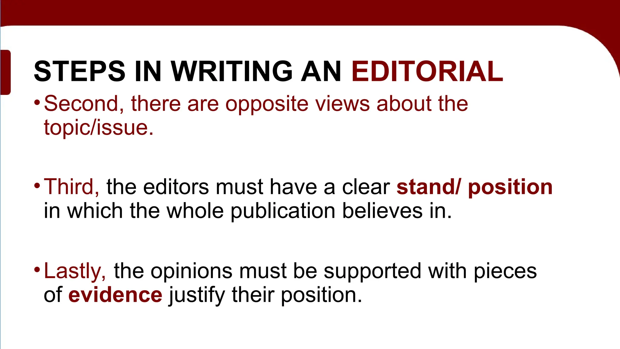 STEPS IN WRITING AN EDITORIAL
•Second, there are opposite views about the
topic/issue.
•Third, the editors must have a clear stand/ position
in which the whole publication believes in.
•Lastly, the opinions must be supported with pieces
of evidence justify their position.
 