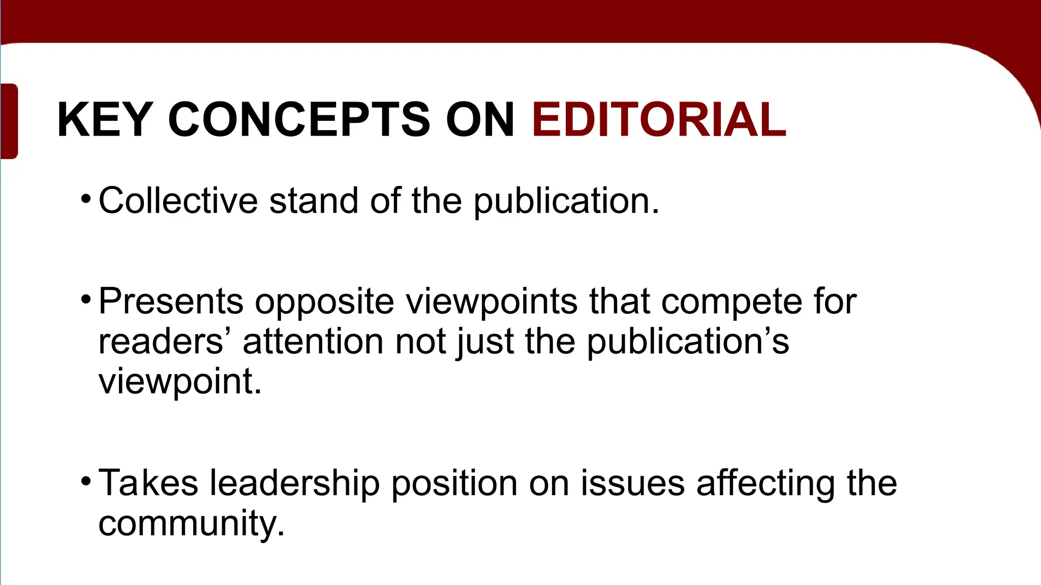 KEY CONCEPTS ON EDITORIAL
• Collective stand of the publication.
• Presents opposite viewpoints that compete for
readers’ attention not just the publication’s
viewpoint.
• Takes leadership position on issues affecting the
community.
 