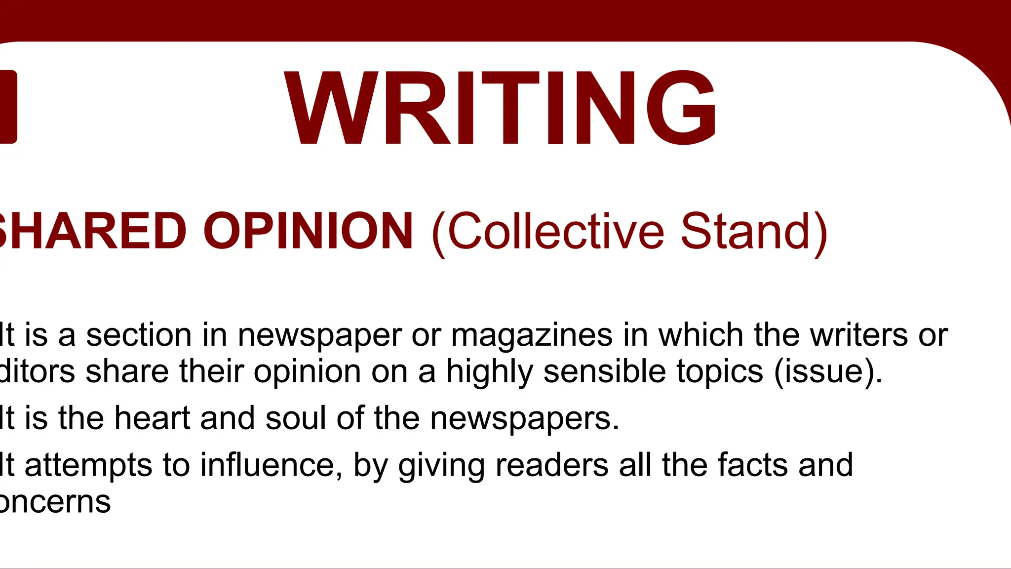EDITORIAL
WRITING
SHARED OPINION (Collective Stand)
It is a section in newspaper or magazines in which the writers or
ditors share their opinion on a highly sensible topics (issue).
It is the heart and soul of the newspapers.
It attempts to influence, by giving readers all the facts and
oncerns
 