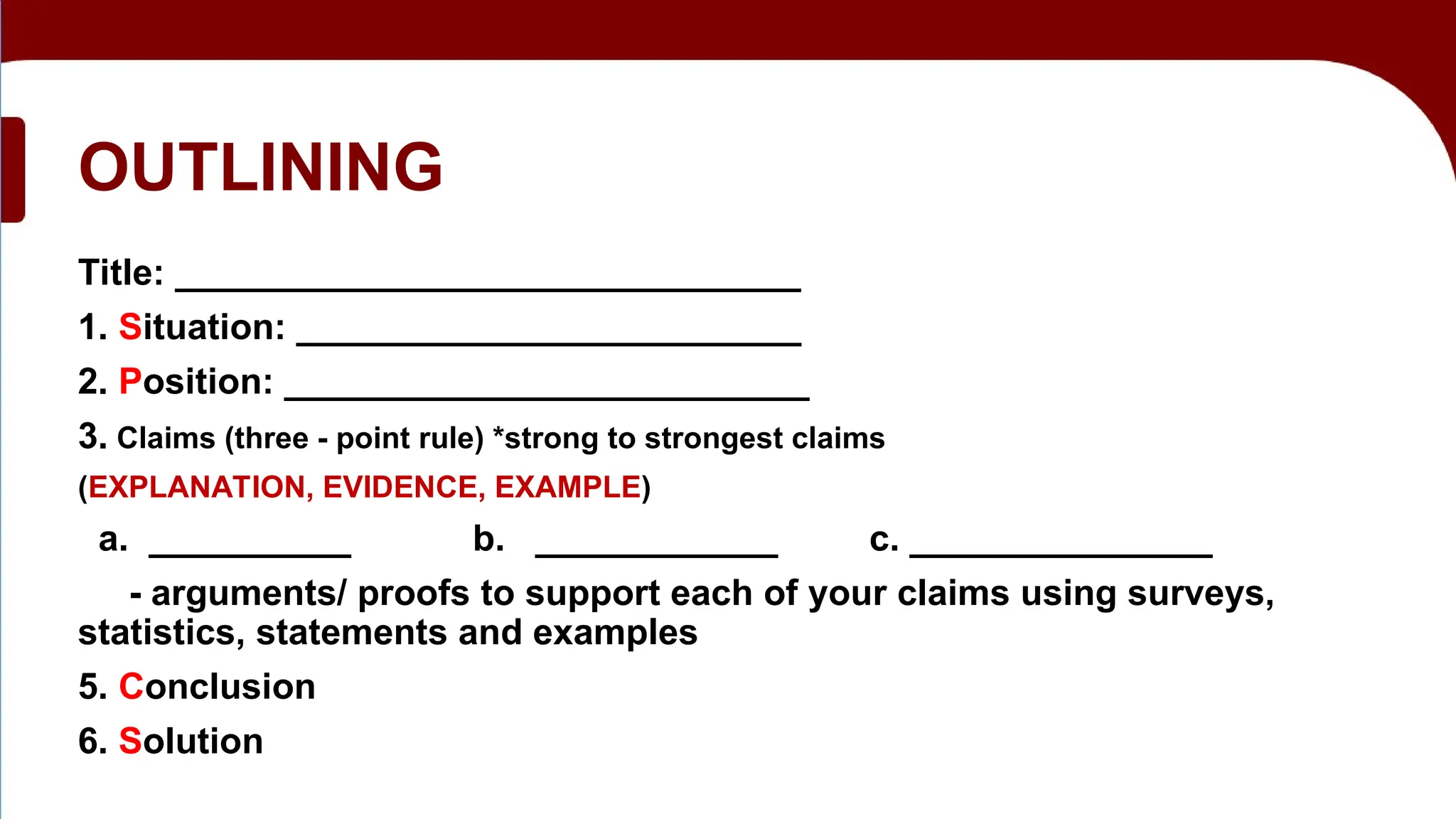 OUTLINING
Title: _______________________________
1. Situation: _________________________
2. Position: __________________________
3. Claims (three - point rule) *strong to strongest claims
(EXPLANATION, EVIDENCE, EXAMPLE)
a. __________ b. ____________ c. _______________
- arguments/ proofs to support each of your claims using surveys,
statistics, statements and examples
5. Conclusion
6. Solution
 